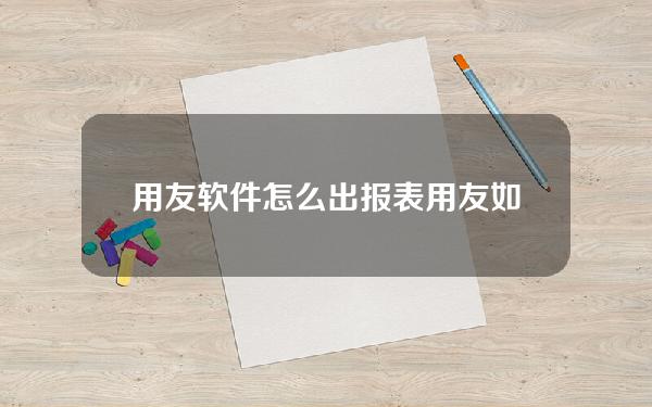 用友软件怎么出报表(用友如何出报表)