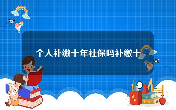 个人补缴十年社保吗(补缴十年社保需要多少钱)