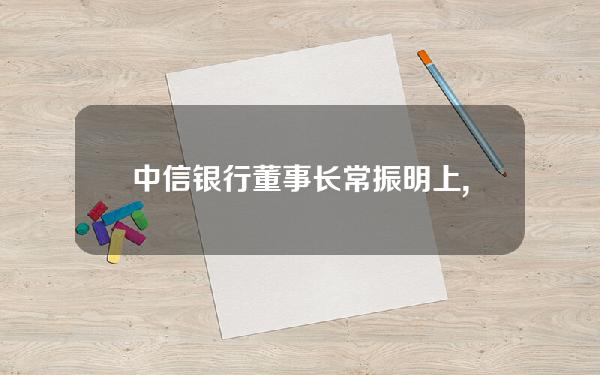 中信银行董事长常振明(上,中信集团董事长常振明在开幕式发言中透露,中信集)