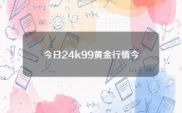 今日24k99黄金行情(今日24k99黄金行情价)