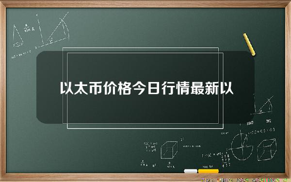 以太币价格今日行情最新（以太币价格今日行情最新消息）