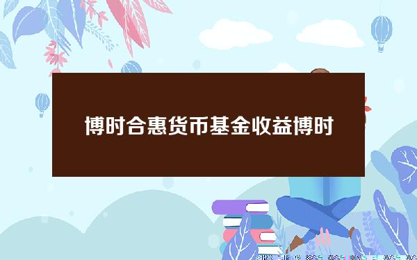 博时合惠货币基金收益(博时货币佳收益一般多少)