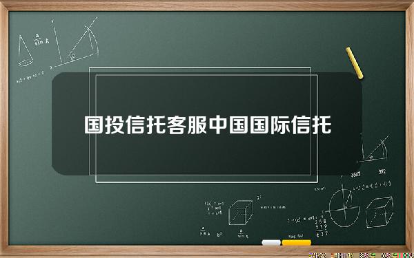 国投信托客服(中国国际信托投资公司招聘)