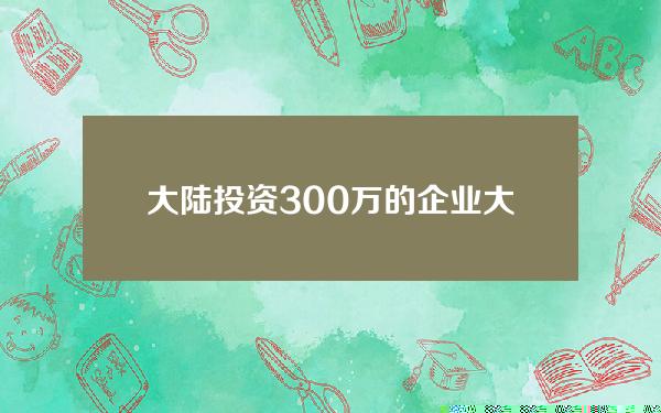 大陆投资300万的企业(大陆投资300万的企业名单)