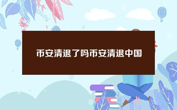 币安清退了吗？币安清退中国客户后会怎么样？