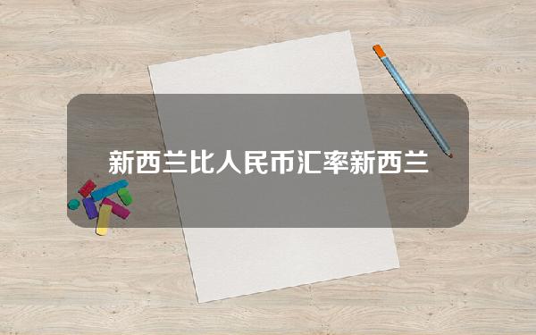 新西兰比人民币汇率(新西兰汇率对人民币汇率今日汇率)