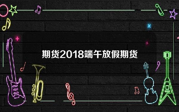 期货2018端午放假(期货端午放假安排)