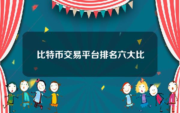 比特币交易平台排名六大比特币交易所推荐榜单