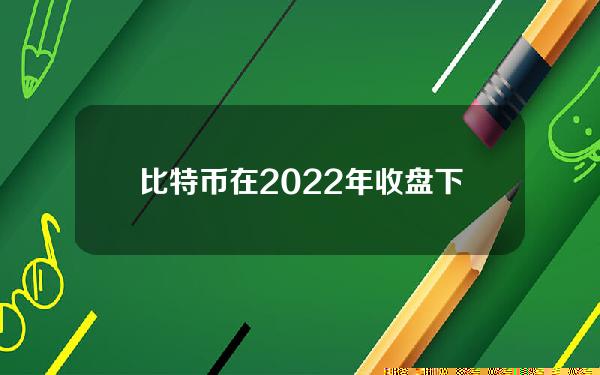 比特币在2022年收盘下跌65%，仅次于2018年73%的跌幅。