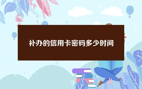 补办的信用卡密码多少时间(补办的信用卡需要重新激活吗)