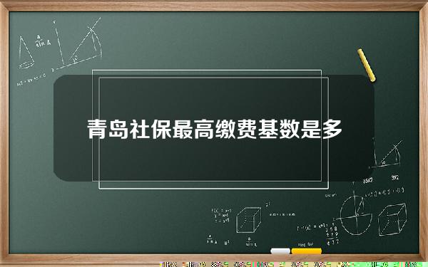 青岛社保最高缴费基数是多少(青岛社保最高缴费基数是多少钱一个月)