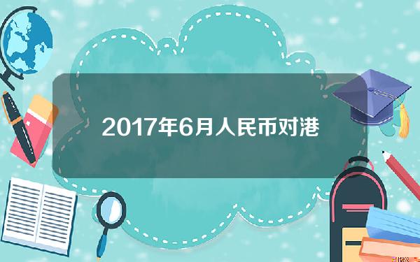 2017年6月人民币对港币(港币兑人民币2017年12月31日)