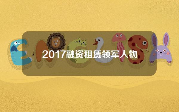 2017融资租赁领军人物(融资租赁前十)