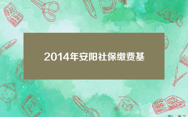 2014年安阳社保缴费基数(安阳市缴费基数)