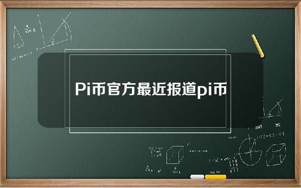 Pi币官方最近报道(pi币最新消息)