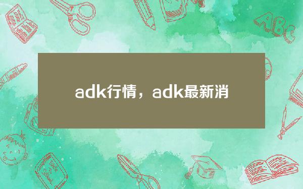   adk行情，adk最新消息