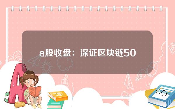 a股收盘：深证区块链50指数下跌1.3%。