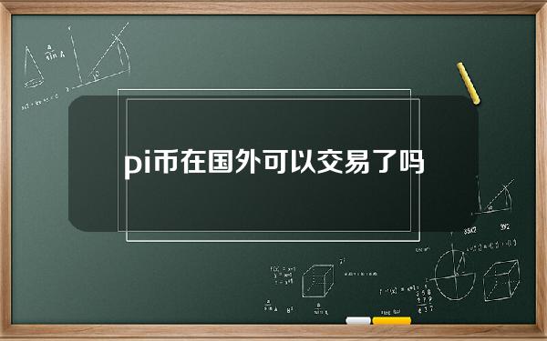 pi币在国外可以交易了吗？(pi币可以交易）